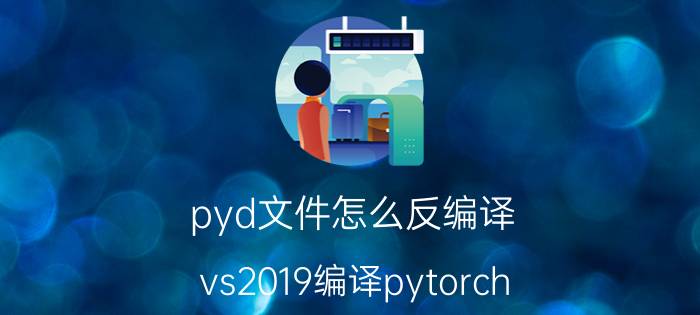 pyd文件怎么反编译 vs2019编译pytorch？